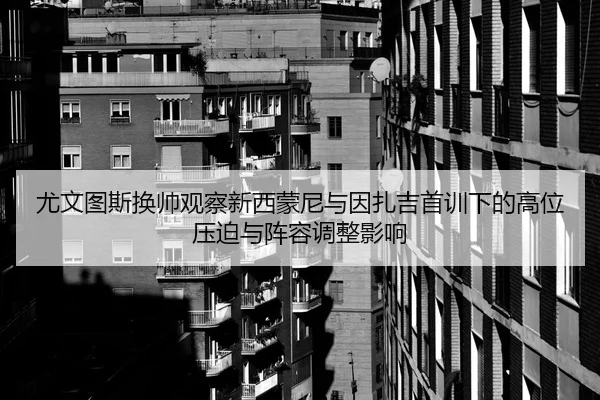 尤文图斯换帅观察新西蒙尼与因扎吉首训下的高位压迫与阵容调整影响
